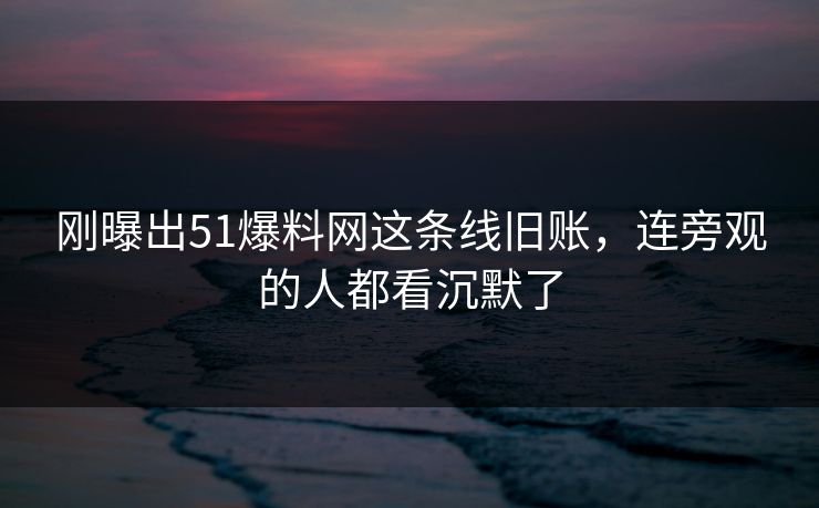 刚曝出51爆料网这条线旧账,连旁观的人都看沉默了 刚曝出51爆料网这条线旧账,连旁观的人都看沉默了